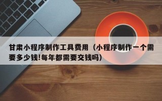 海西甘肃小程序制作工具费用（小程序制作一个需要多少钱!每年都需要交钱吗）