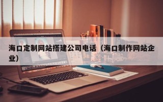 海西海口定制网站搭建公司电话（海口制作网站企业）