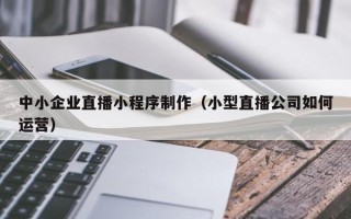 海西中小企业直播小程序制作（小型直播公司如何运营）