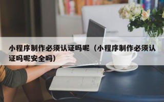 海西小程序制作必须认证吗呢（小程序制作必须认证吗呢安全吗）