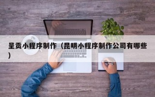 海西呈贡小程序制作（昆明小程序制作公司有哪些）