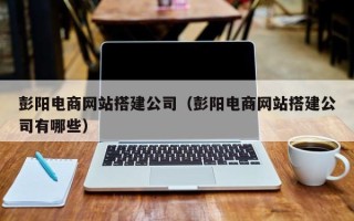 海西彭阳电商网站搭建公司（彭阳电商网站搭建公司有哪些）