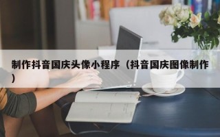 海西制作抖音国庆头像小程序（抖音国庆图像制作）