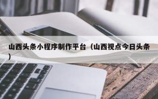 海西山西头条小程序制作平台（山西视点今日头条）